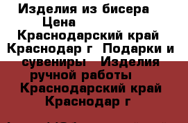 Изделия из бисера  › Цена ­ 400-2000 - Краснодарский край, Краснодар г. Подарки и сувениры » Изделия ручной работы   . Краснодарский край,Краснодар г.